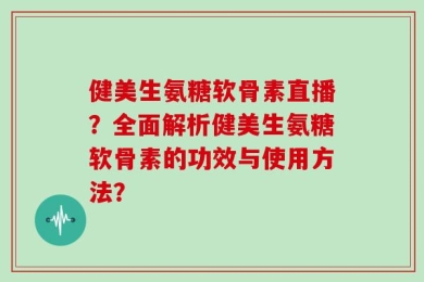 健美生氨糖软骨素直播？全面解析健美生氨糖软骨素的功效与使用方法？