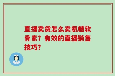 直播卖货怎么卖氨糖软骨素？有效的直播销售技巧？