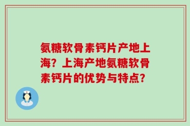 氨糖软骨素钙片产地上海？上海产地氨糖软骨素钙片的优势与特点？