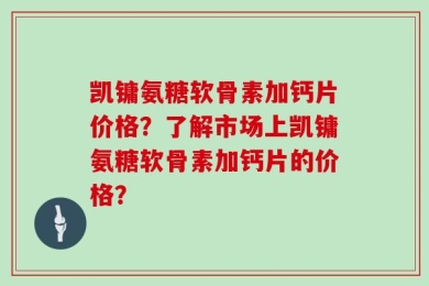 凯镛氨糖软骨素加钙片价格？了解市场上凯镛氨糖软骨素加钙片的价格？