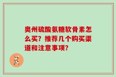 奥州硫酸氨糖软骨素怎么买？推荐几个购买渠道和注意事项？