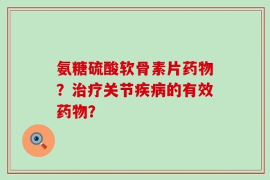 氨糖硫酸软骨素片药物？治疗关节疾病的有效药物？