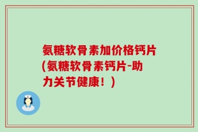 氨糖软骨素加价格钙片(氨糖软骨素钙片-助力关节健康！)