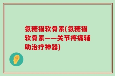 氨糖猫软骨素(氨糖猫软骨素——关节疼痛辅助治疗神器)