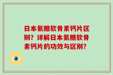 日本氨糖软骨素钙片区别？详解日本氨糖软骨素钙片的功效与区别？