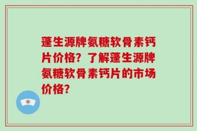 蓬生源牌氨糖软骨素钙片价格？了解蓬生源牌氨糖软骨素钙片的市场价格？