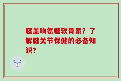 膝盖响氨糖软骨素？了解膝关节保健的必备知识？