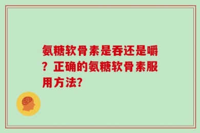 氨糖软骨素是吞还是嚼？正确的氨糖软骨素服用方法？