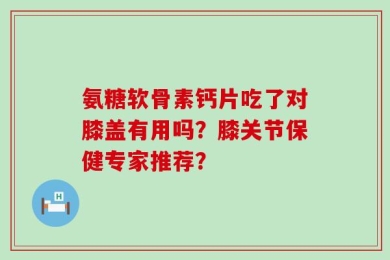 氨糖软骨素钙片吃了对膝盖有用吗？膝关节保健专家推荐？