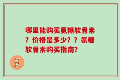 哪里能购买氨糖软骨素？价格是多少？？氨糖软骨素购买指南？