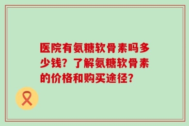 医院有氨糖软骨素吗多少钱？了解氨糖软骨素的价格和购买途径？