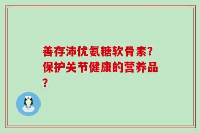 善存沛优氨糖软骨素？保护关节健康的营养品？