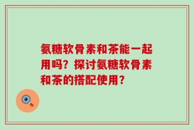 氨糖软骨素和茶能一起用吗？探讨氨糖软骨素和茶的搭配使用？