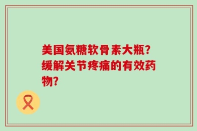 美国氨糖软骨素大瓶？缓解关节疼痛的有效药物？