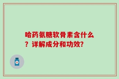 哈药氨糖软骨素含什么？详解成分和功效？