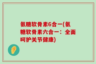 氨糖软骨素6合一(氨糖软骨素六合一：全面呵护关节健康)