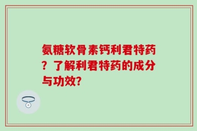氨糖软骨素钙利君特药？了解利君特药的成分与功效？