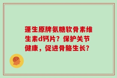 蓬生原牌氨糖软骨素维生素d钙片？保护关节健康，促进骨骼生长？