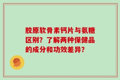 胶原软骨素钙片与氨糖区别？了解两种保健品的成分和功效差异？
