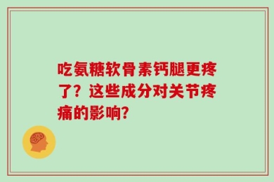 吃氨糖软骨素钙腿更疼了？这些成分对关节疼痛的影响？