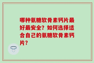 哪种氨糖软骨素钙片最好最安全？如何选择适合自己的氨糖软骨素钙片？