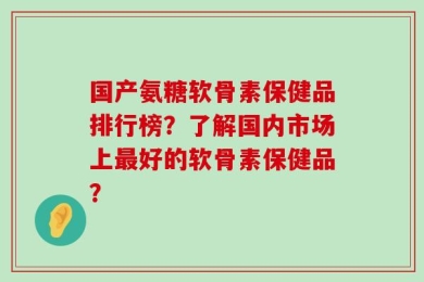 国产氨糖软骨素保健品排行榜？了解国内市场上最好的软骨素保健品？