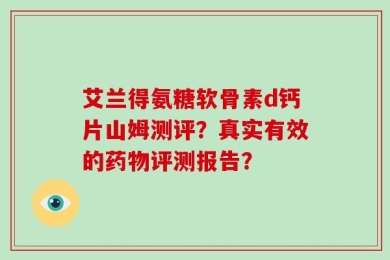 艾兰得氨糖软骨素d钙片山姆测评？真实有效的药物评测报告？