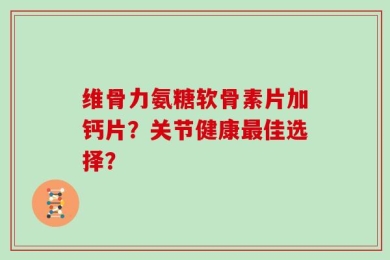 维骨力氨糖软骨素片加钙片？关节健康最佳选择？