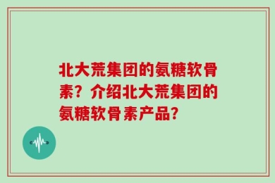 北大荒集团的氨糖软骨素？介绍北大荒集团的氨糖软骨素产品？