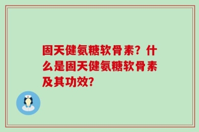 固天健氨糖软骨素？什么是固天健氨糖软骨素及其功效？