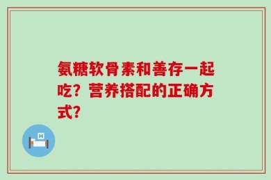 氨糖软骨素和善存一起吃？营养搭配的正确方式？