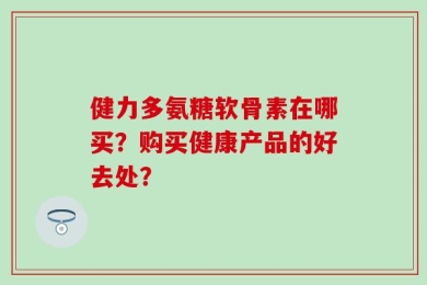 健力多氨糖软骨素在哪买？购买健康产品的好去处？