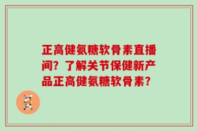 正高健氨糖软骨素直播间？了解关节保健新产品正高健氨糖软骨素？