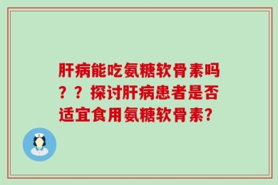 肝病能吃氨糖软骨素吗？？探讨肝病患者是否适宜食用氨糖软骨素？