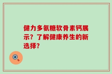 健力多氨糖软骨素钙展示？了解健康养生的新选择？