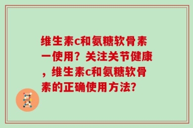 维生素c和氨糖软骨素一使用？关注关节健康，维生素c和氨糖软骨素的正确使用方法？