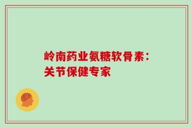 岭南药业氨糖软骨素：关节保健专家