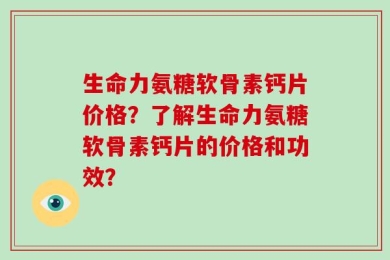 生命力氨糖软骨素钙片价格？了解生命力氨糖软骨素钙片的价格和功效？