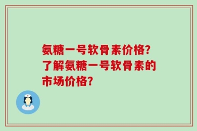 氨糖一号软骨素价格？了解氨糖一号软骨素的市场价格？