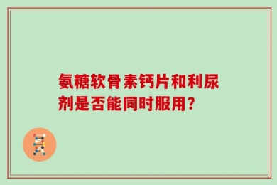 氨糖软骨素钙片和利尿剂是否能同时服用？