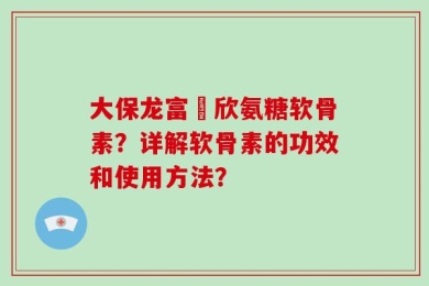 大保龙富來欣氨糖软骨素？详解软骨素的功效和使用方法？