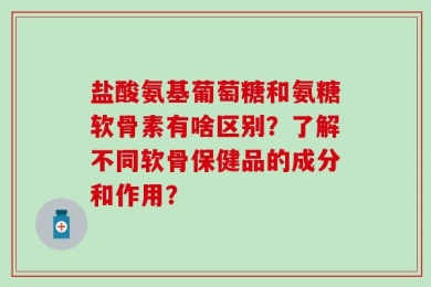盐酸氨基葡萄糖和氨糖软骨素有啥区别？了解不同软骨保健品的成分和作用？