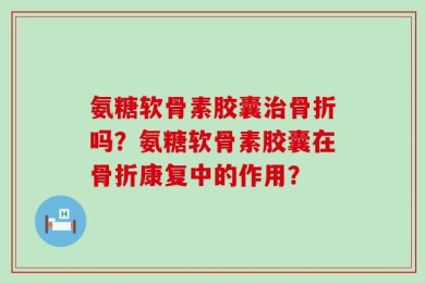 氨糖软骨素胶囊治骨折吗？氨糖软骨素胶囊在骨折康复中的作用？