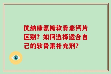 优纳康氨糖软骨素钙片区别？如何选择适合自己的软骨素补充剂？