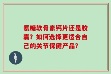氨糖软骨素钙片还是胶囊？如何选择更适合自己的关节保健产品？