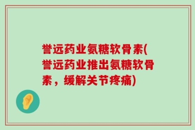 誉远药业氨糖软骨素(誉远药业推出氨糖软骨素，缓解关节疼痛)