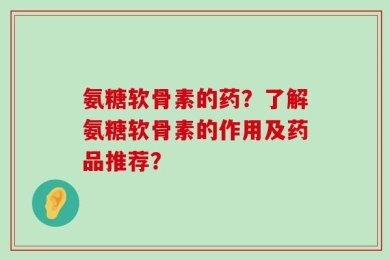氨糖软骨素的药？了解氨糖软骨素的作用及药品推荐？