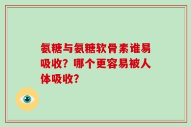 氨糖与氨糖软骨素谁易吸收？哪个更容易被人体吸收？