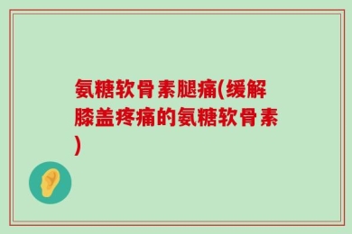 氨糖软骨素腿痛(缓解膝盖疼痛的氨糖软骨素)