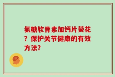 氨糖软骨素加钙片葵花？保护关节健康的有效方法？